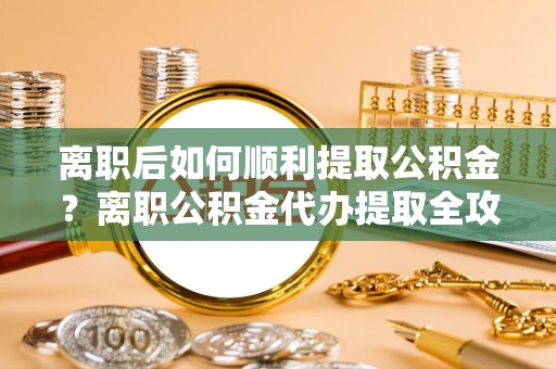 果洛离职后如何顺利提取公积金？离职公积金代办提取全攻略