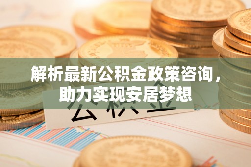 果洛解析最新公积金政策咨询，助力实现安居梦想