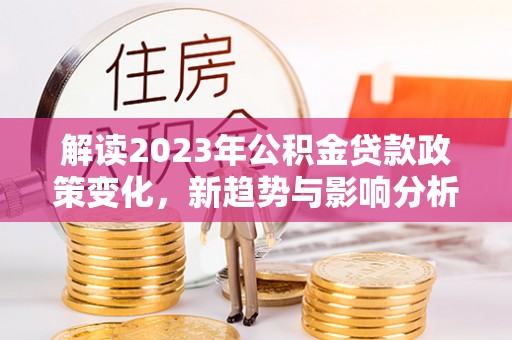 果洛解读2023年公积金贷款政策变化，新趋势与影响分析