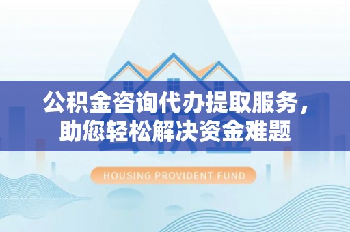 果洛公积金咨询代办提取服务，助您轻松解决资金难题