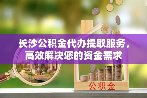 果洛长沙公积金代办提取服务，高效解决您的资金需求