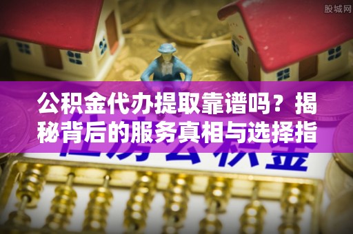 果洛公积金代办提取靠谱吗？揭秘背后的服务真相与选择指南
