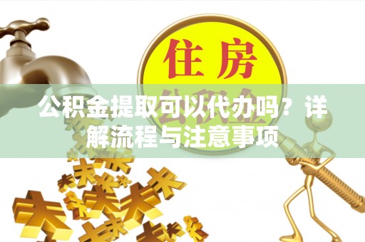 果洛公积金提取可以代办吗？详解流程与注意事项