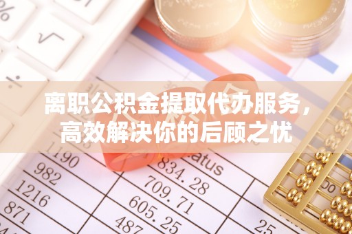 果洛离职公积金提取代办服务，高效解决你的后顾之忧