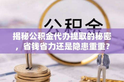果洛揭秘公积金代办提取的秘密，省钱省力还是隐患重重？