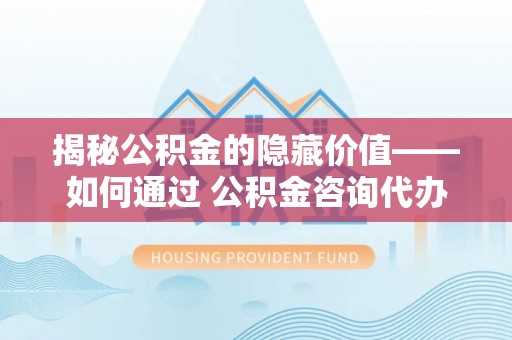 果洛揭秘公积金的隐藏价值——如何通过 公积金咨询代办提取 优化财富管理