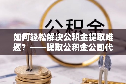 果洛如何轻松解决公积金提取难题？——提取公积金公司代办服务详解