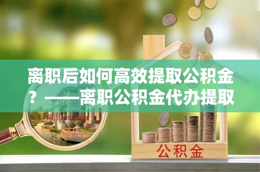 果洛离职后如何高效提取公积金？——离职公积金代办提取全流程解析