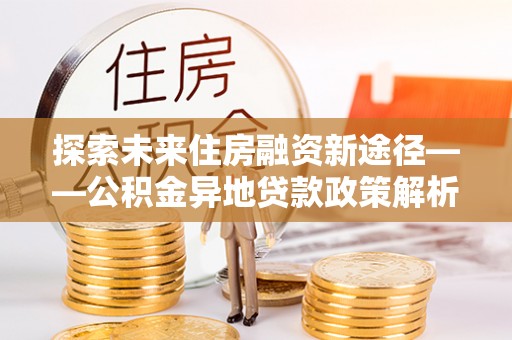 果洛探索未来住房融资新途径——公积金异地贷款政策解析与实践