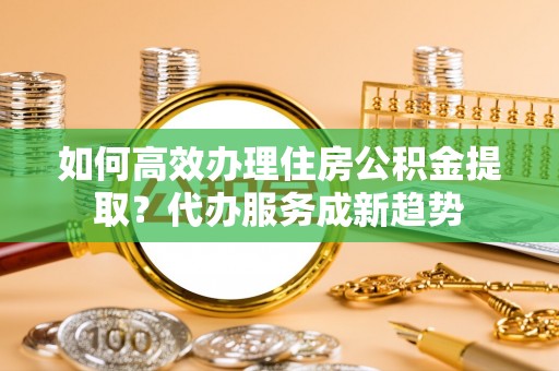 果洛如何高效办理住房公积金提取？代办服务成新趋势
