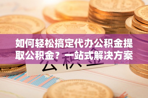 果洛如何轻松搞定代办公积金提取公积金？一站式解决方案