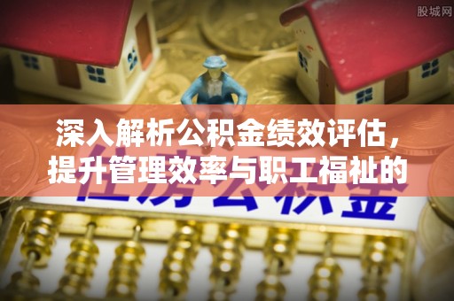 果洛深入解析公积金绩效评估，提升管理效率与职工福祉的关键
