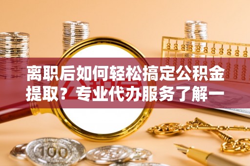 果洛离职后如何轻松搞定公积金提取？专业代办服务了解一下