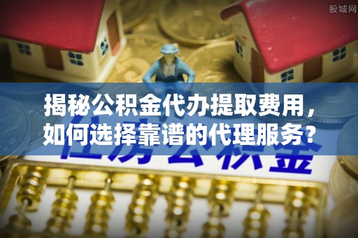 果洛揭秘公积金代办提取费用，如何选择靠谱的代理服务？