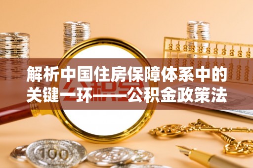 果洛解析中国住房保障体系中的关键一环——公积金政策法规的演变与影响