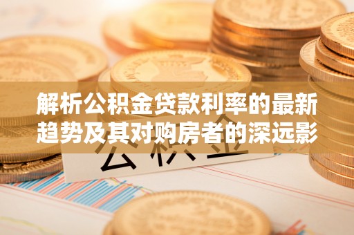 果洛解析公积金贷款利率的最新趋势及其对购房者的深远影响