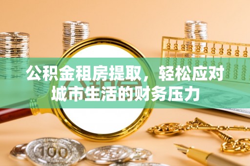 果洛公积金租房提取，轻松应对城市生活的财务压力