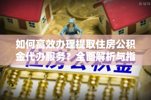 果洛如何高效办理提取住房公积金代办服务？全面解析与指南
