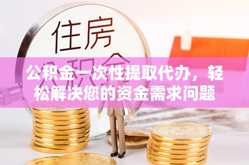 果洛公积金一次性提取代办，轻松解决您的资金需求问题