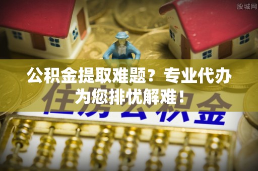 果洛公积金提取难题？专业代办为您排忧解难！