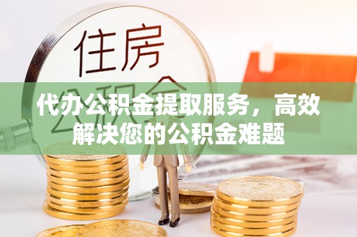 果洛代办公积金提取服务，高效解决您的公积金难题