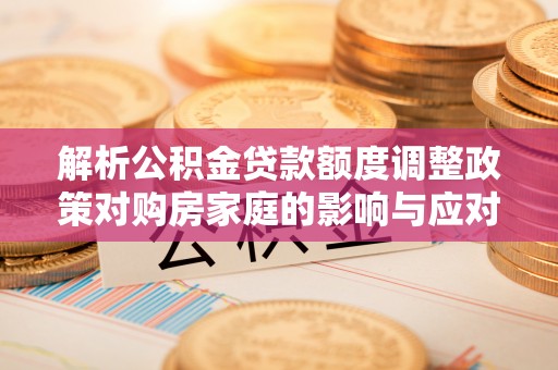 果洛解析公积金贷款额度调整政策对购房家庭的影响与应对策略