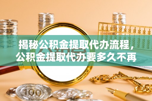 果洛揭秘公积金提取代办流程，公积金提取代办要多久不再是谜题