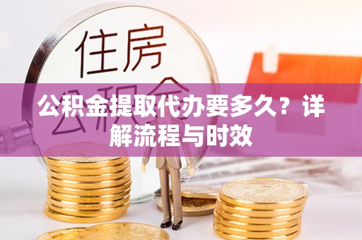 果洛公积金提取代办要多久？详解流程与时效