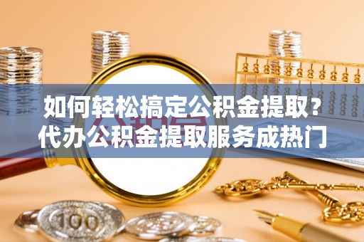 果洛如何轻松搞定公积金提取？代办公积金提取服务成热门选择