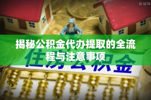 果洛揭秘公积金代办提取的全流程与注意事项