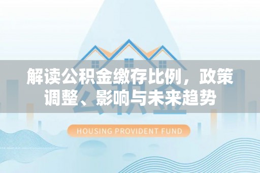 果洛解读公积金缴存比例，政策调整、影响与未来趋势