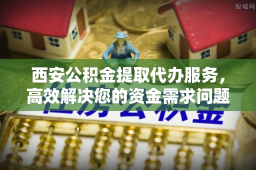 果洛西安公积金提取代办服务，高效解决您的资金需求问题