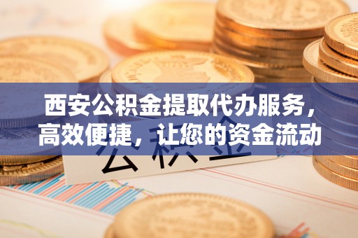 果洛西安公积金提取代办服务，高效便捷，让您的资金流动更灵活