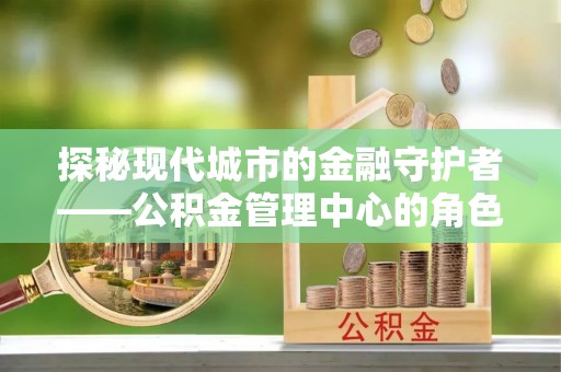 果洛探秘现代城市的金融守护者——公积金管理中心的角色与使命
