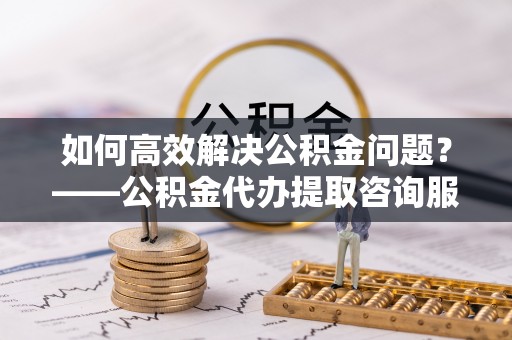 果洛如何高效解决公积金问题？——公积金代办提取咨询服务指南