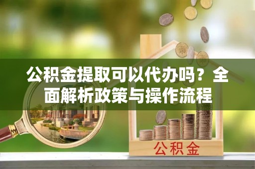 果洛公积金提取可以代办吗？全面解析政策与操作流程