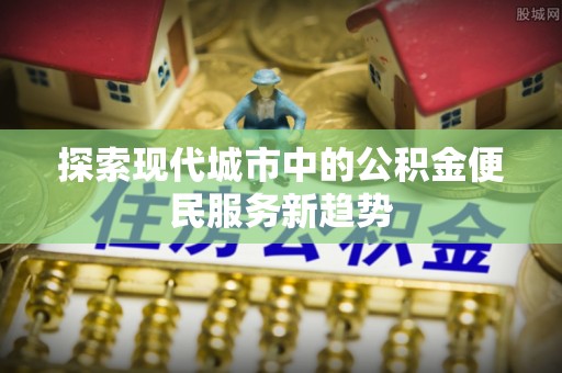果洛探索现代城市中的公积金便民服务新趋势