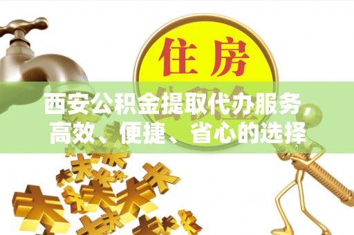 果洛西安公积金提取代办服务，高效、便捷、省心的选择