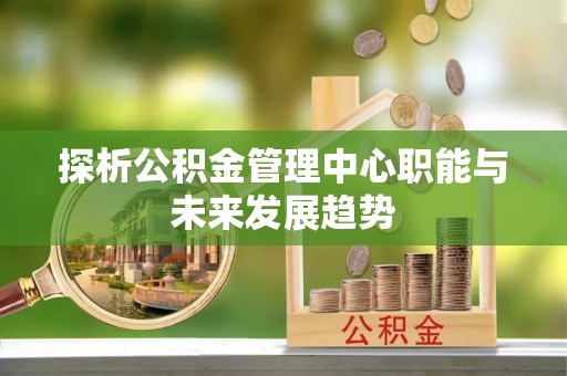 果洛探析公积金管理中心职能与未来发展趋势