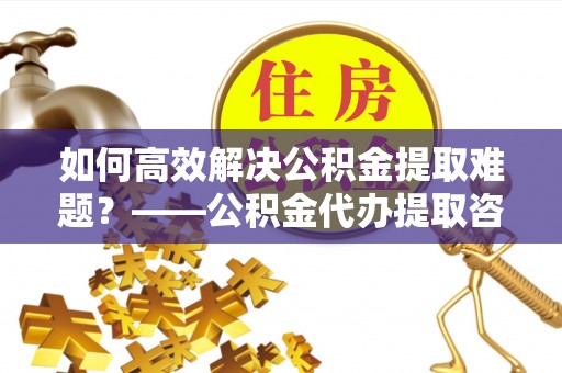 果洛如何高效解决公积金提取难题？——公积金代办提取咨询服务全解析