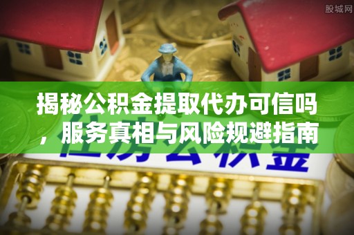 果洛揭秘公积金提取代办可信吗，服务真相与风险规避指南