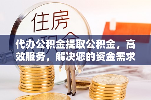 果洛代办公积金提取公积金，高效服务，解决您的资金需求