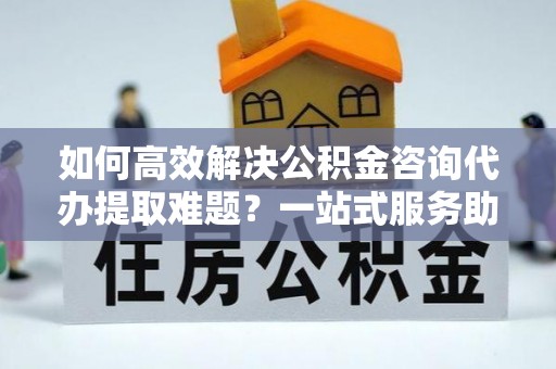 果洛如何高效解决公积金咨询代办提取难题？一站式服务助您轻松搞定