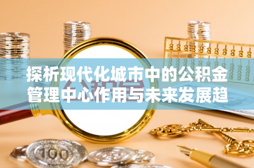 果洛探析现代化城市中的公积金管理中心作用与未来发展趋势