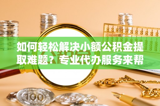 果洛如何轻松解决小额公积金提取难题？专业代办服务来帮忙