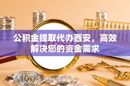 果洛公积金提取代办西安，高效解决您的资金需求