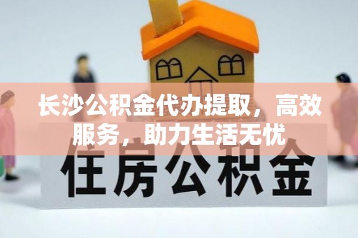 果洛长沙公积金代办提取，高效服务，助力生活无忧