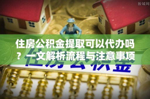 果洛住房公积金提取可以代办吗？一文解析流程与注意事项