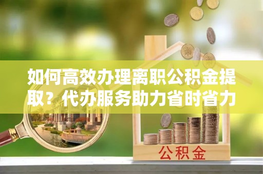 果洛如何高效办理离职公积金提取？代办服务助力省时省力