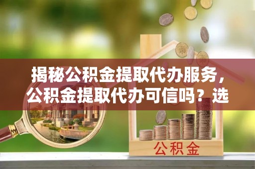 果洛揭秘公积金提取代办服务，公积金提取代办可信吗？选择前你需要知道的真相